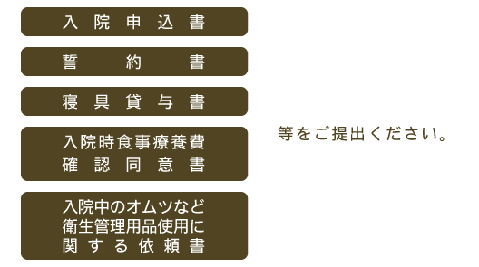 入院申込書、誓約書、寝具貸与書、入院時食事療養費確認同意書、入院中のオムツなど衛生管理用品使用に関する依頼書等をご提出ください。